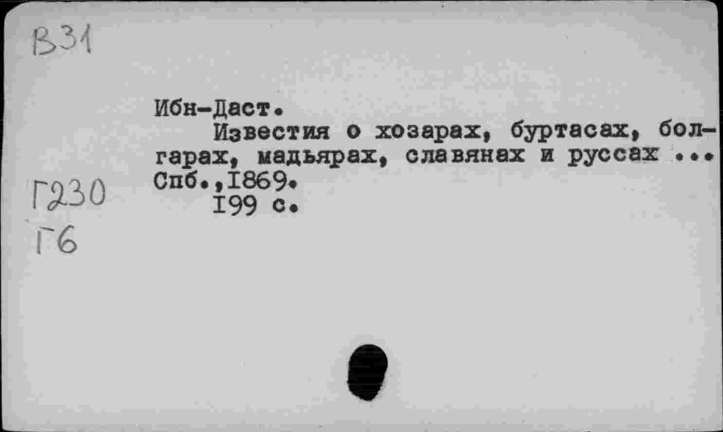 ﻿
ШО
I 6
Ибн-Даст.
Известия о хозарах, буртасах, болгарах, мадьярах, славянах и руссах ... Спб.,1869»
199 с*